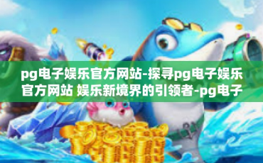 pg电子娱乐官方网站-探寻pg电子娱乐官方网站 娱乐新境界的引领者-pg电子娱乐官方网站