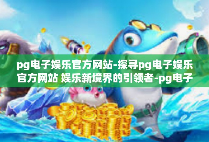 pg电子娱乐官方网站-探寻pg电子娱乐官方网站 娱乐新境界的引领者-pg电子娱乐官方网站